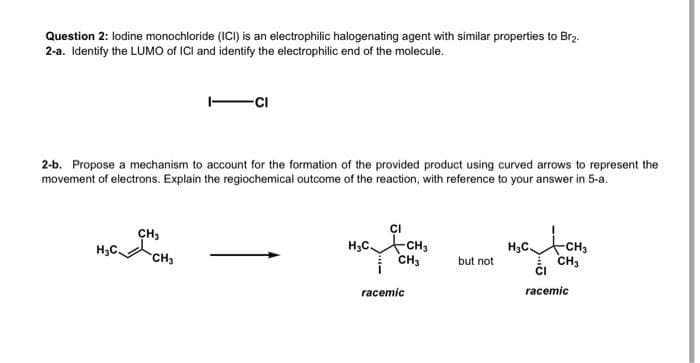 Question 2: lodine monochloride (ICI) is an electrophilic halogenating agent with similar properties to Br₂.
2-a. Identify the LUMO of ICI and identify the electrophilic end of the molecule.
2-b. Propose a mechanism to account for the formation of the provided product using curved arrows to represent the
movement of electrons. Explain the regiochemical outcome of the reaction, with reference to your answer in 5-a.
H₂C
CH3
-CI
CH3
H₂C CH3
CH₂
racemic
but not
названи
H₂C
-CH3
CH3
CI
racemic