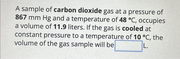 A sample of carbon dioxide gas at a pressure of
867 mm Hg and a temperature of 48 °C, occupies
a volume of 11.9 liters. If the gas is cooled at
constant pressure to a temperature of 10 °C, the
volume of the gas sample will be
L.
