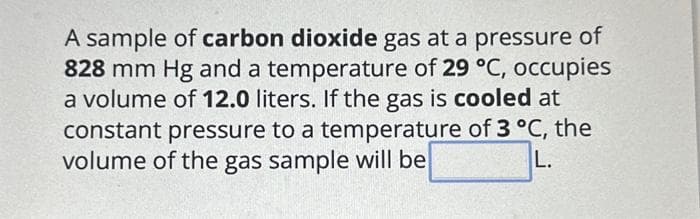 A sample of carbon dioxide gas at a pressure of
828 mm Hg and a temperature of 29 °C, occupies
a volume of 12.0 liters. If the gas is cooled at
constant pressure to a temperature of 3 °C, the
volume of the gas sample will be
L.