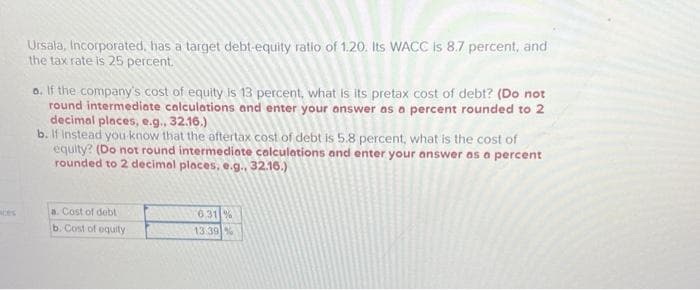 Ursala, Incorporated, has a target debt-equity ratio of 1.20. Its WACC is 8.7 percent, and
the tax rate is 25 percent.
a. If the company's cost of equity is 13 percent, what is its pretax cost of debt? (Do not
round intermediate calculations and enter your answer as a percent rounded to 2
decimal places, e.g., 32.16.)
b. If instead you know that the aftertax cost of debt is 5.8 percent, what is the cost of
equity? (Do not round intermediate calculations and enter your answer as a percent
rounded to 2 decimal places, e.g., 32.16.)
a. Cost of debt
b. Cost of equity
6.31 %
13.39 %