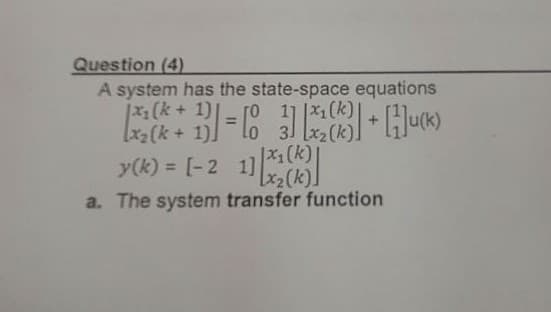 Question (4)
A system has the state-space equations
ro 1 |x1(k)|
3 [x2(k)
|x1(k+1)
y(k) = [-2 1](k)
%3D
a. The system transfer function
