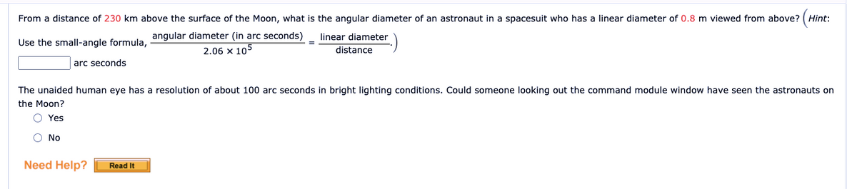 From a distance of 230 km above the surface of the Moon, what is the angular diameter of an astronaut in a spacesuit who has a linear diameter of 0.8 m viewed from above? (Hint:
linear diameter
Use the small-angle formula angular diameter (in arc seconds)
2.06 x 105
distance
arc seconds
The unaided human eye has a resolution of about 100 arc seconds in bright lighting conditions. Could someone looking out the command module window have seen the astronauts on
the Moon?
O Yes
O No
Need Help?
Read It
