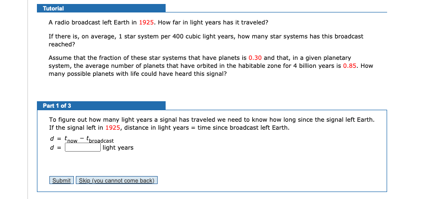 Tutorial
A radio broadcast left Earth in 1925. How far in light years has it traveled?
If there is, on average, 1 star system per 400 cubic light years, how many star systems has this broadcast
reached?
Assume that the fraction of these star systems that have planets is 0.30 and that, in a given planetary
system, the average number of planets that have orbited in the habitable zone for 4 billion years is 0.85. How
many possible planets with life could have heard this signal?
Part 1 of 3
To figure out how many light years a signal has traveled we need to know how long since the signal left Earth.
If the signal left in 1925, distance in light years = time since broadcast left Earth.
d = tnow - tbroadcast
d =
light years
Submit
Skip (you cannot come back)
