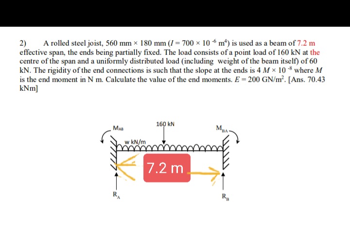 A rolled steel joist, 560 mm × 180 mm (I = 700 × 10 6 m*) is used as a beam of 7.2 m
2)
effective span, the ends being partially fixed. The load consists of a point load of 160 kN at the
centre of the span and a uniformly distributed load (including weight of the beam itself) of 60
kN. The rigidity of the end connections is such that the slope at the ends is 4 M x 10 -8 where M
is the end moment in N m. Calculate the value of the end moments. E = 200 GN/m². [Ans. 70.43
kNm]
160 kN
Maa
MBA
w kN/m
7.2 m.
R.
R,
