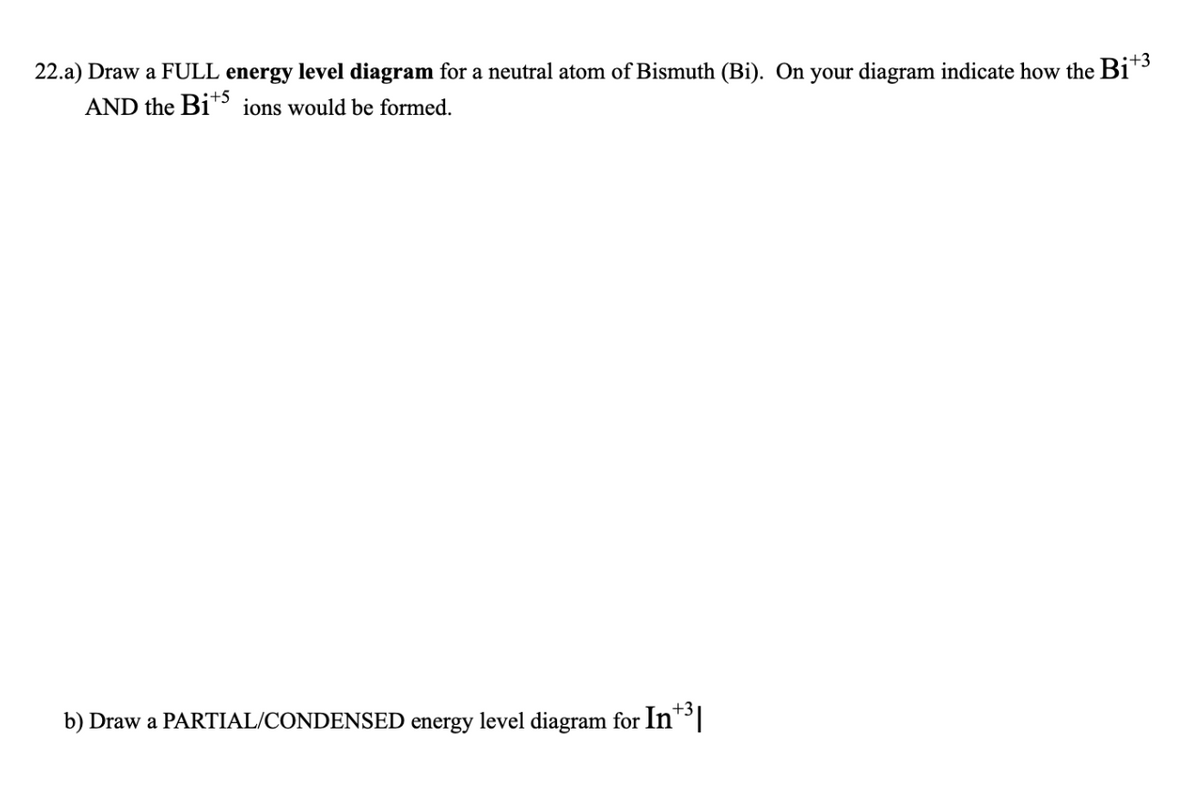 22.a) Draw a FULL energy level diagram for a neutral atom of Bismuth (Bi). On your diagram indicate how the Bi+³
AND the Bi+5 ions would be formed.
b) Draw a PARTIAL/CONDENSED energy level diagram for In+3|