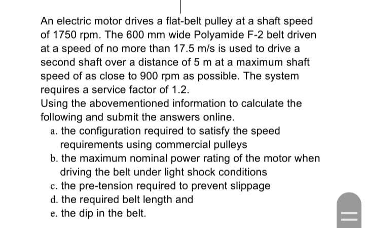 An electric motor drives a flat-belt pulley at a shaft speed
of 1750 rpm. The 600 mm wide Polyamide F-2 belt driven
at a speed of no more than 17.5 m/s is used to drive a
second shaft over a distance of 5 m at a maximum shaft
speed of as close to 900 rpm as possible. The system
requires a service factor of 1.2.
Using the abovementioned information to calculate the
following and submit the answers online.
a. the configuration required to satisfy the speed
requirements using commercial pulleys
b. the maximum nominal power rating of the motor when
driving the belt under light shock conditions
c. the pre-tension required to prevent slippage
d. the required belt length and
e. the dip in the belt.
