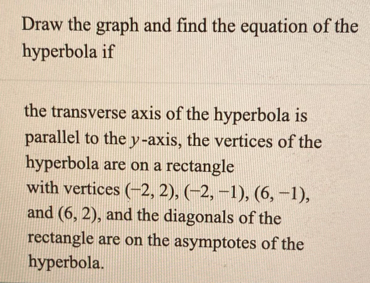 Draw the graph and find the equation of the
hyperbola if
the transverse axis of the hyperbola is
parallel to the y-axis, the vertices of the
hyperbola are on a rectangle
with vertices (-2, 2), (-2, –1), (6, -1),
and (6, 2), and the diagonals of the
rectangle are on the asymptotes of the
hyperbola.
