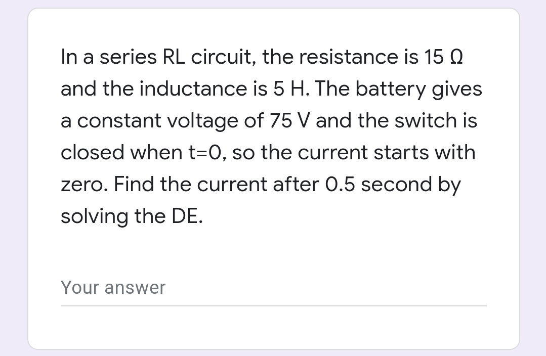 In a series RL circuit, the resistance is 15 Q
and the inductance is 5 H. The battery gives
a constant voltage of 75 V and the switch is
closed when t=0, so the current starts with
zero. Find the current after 0.5 second by
solving the DE.
Your answer
