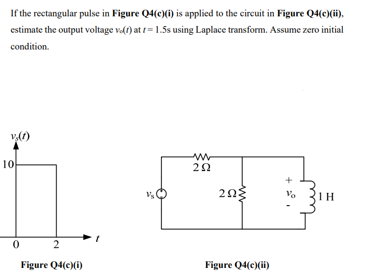 If the rectangular pulse in Figure Q4(c)(i) is applied to the circuit in Figure Q4(c)(ii),
estimate the output voltage vo(t) at t = 1.5s using Laplace transform. Assume zero initial
condition.
v,(t)
10
2Ω
Vs
Vo
1 H
Figure Q4(c)(i)
Figure Q4(c)(ii)
