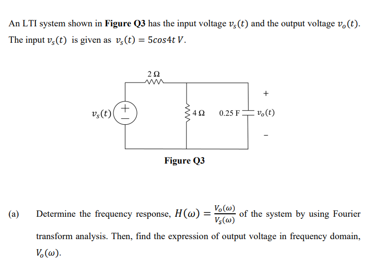 An LTI system shown in Figure Q3 has the input voltage v,(t) and the output voltage v.(t).
The input v,(t) is given as v,(t) = 5cos4t V.
+
v,(t)
0.25 F
v.(t)
Figure Q3
(a)
Determine the frequency response, H(w) =
Vo (w)
of the system by using Fourier
Vs(w)
transform analysis. Then, find the expression of output voltage in frequency domain,
V.(w).
