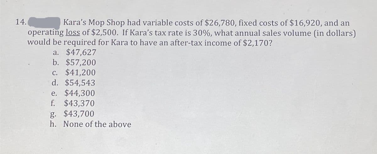 14.
Kara's Mop Shop had variable costs of $26,780, fixed costs of $16,920, and an
operating loss of $2,500. If Kara's tax rate is 30%, what annual sales volume (in dollars)
would be required for Kara to have an after-tax income of $2,170?
a. $47,627
b. $57,200
c. $41,200
d. $54,543
e. $44,300
f. $43,370
g. $43,700
h. None of the above