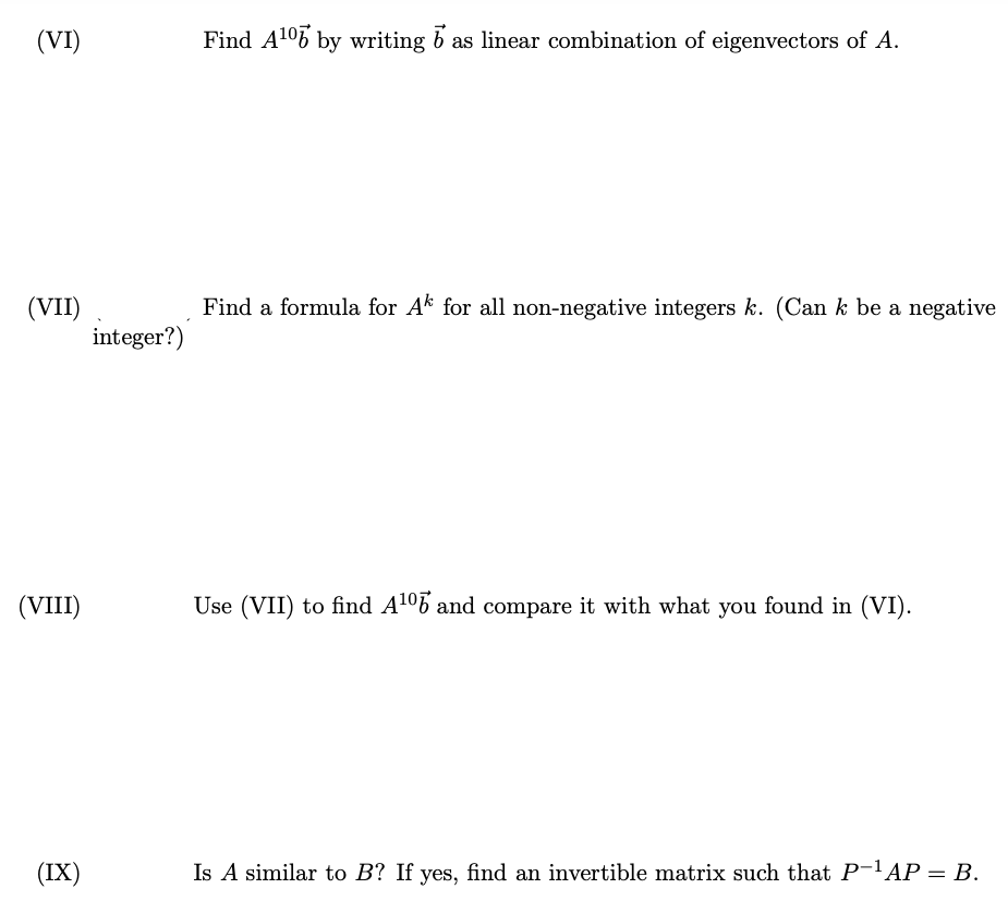 (VI)
(VII)
(VIII)
(IX)
integer?)
Find A¹07 by writing b as linear combination of eigenvectors of A.
Find a formula for Ak for all non-negative integers k. (Can k be a negative
Use (VII) to find A¹⁰ and compare it with what you found in (VI).
Is A similar to B? If yes, find an invertible matrix such that P-¹AP = B.