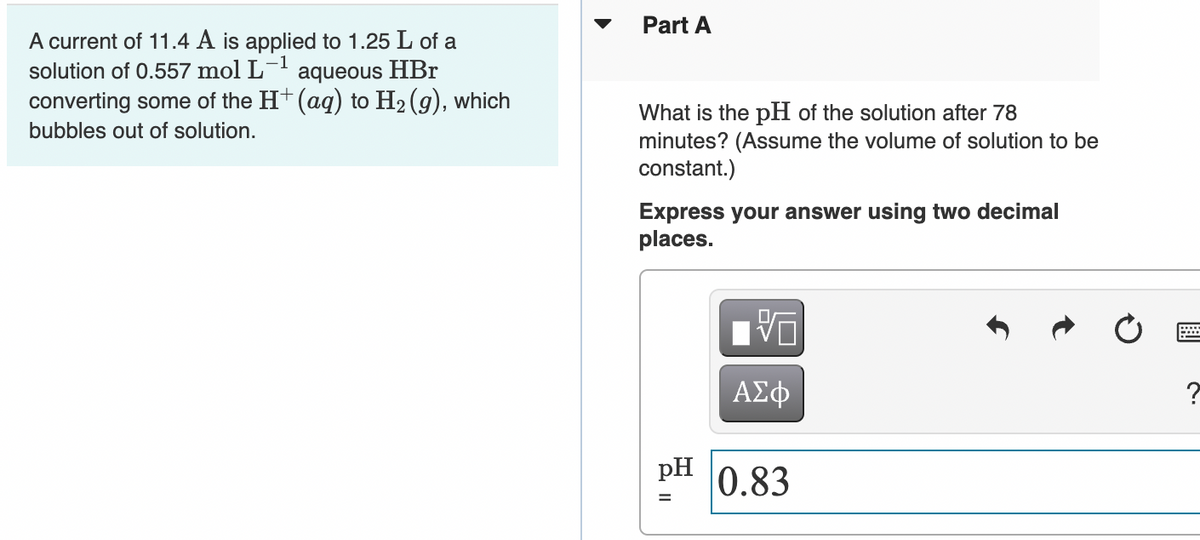 Part A
A current of 11.4 A is applied to 1.25 L of a
solution of 0.557 mol L- aqueous HBr
converting some of the H+ (aq) to H2 (g), which
What is the pH of the solution after 78
minutes? (Assume the volume of solution to be
constant.)
bubbles out of solution.
Express your answer using two decimal
places.
ΑΣφ
pH
0.83
%3D
