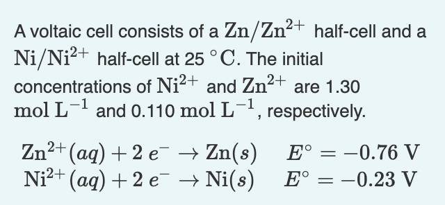 A voltaic cell consists of a Zn/Zn²+ half-cell and a
Ni/Ni?+ half-cell at 25 ° C. The initial
concentrations of Ni2+ and Zn²+ are 1.30
mol L- and 0.110 mol L-, respectively.
Zn2+ (aq) + 2 e → Zn(s)
Ni?+ (aq) + 2 e → Ni(s)
E° = -0.76 V
E°
-0.23 V
