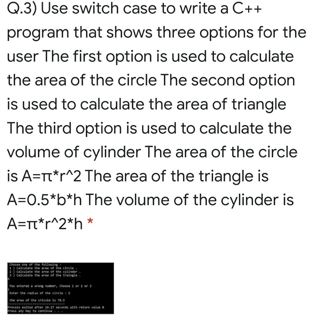 Q.3) Use switch case to write a C++
program that shows three options for the
user The first option is used to calculate
the area of the circle The second option
is used to calculate the area of triangle
The third option is used to calculate the
volume of cylinder The area of the circle
is A=Tt*r^2 The area of the triangle is
A=0.5*b*h The volume of the cylinder is
A=rt*r^2*h *
Choose one of the following :
1) Calculate the area of the circle
2 ) Calculate the area of the cylinder.
3 ) Calculate the area of the traingle
You entered a wrong number, Choose 1 or 2 or 3
Enter the radius of the circle : 5
the area of the cricule is 78.5
Process exited after 24.17 seconds with return value e
Press any key to continue...
