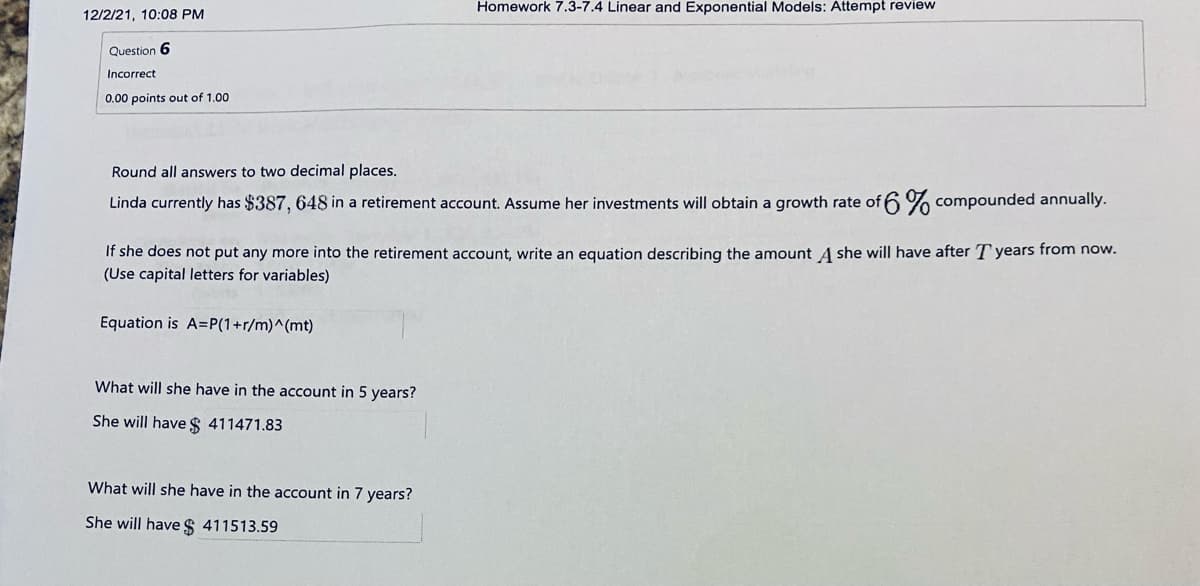 Homework 7.3-7.4 Linear and Exponential Models: Attempt review
12/2/21, 10:08 PM
Question 6
Incorrect
0.00 points out of 1.00
Round all answers to two decimal places.
Linda currently has $387, 648 in a retirement account. Assume her investments will obtain a growth rate of 6 % compounded annually.
If she does not put any more into the retirement account, write an equation describing the amount A she will have after T years from now.
(Use capital letters for variables)
Equation is A=P(1+r/m)^(mt)
What will she have in the account in 5 years?
She will have $ 411471.83
What will she have in the account in 7 years?
She will have $ 411513.59
