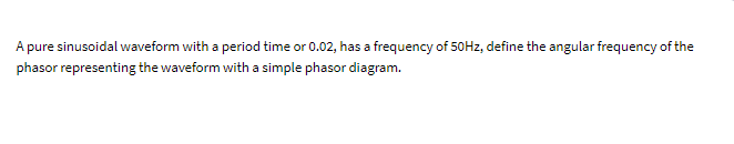 A pure sinusoidal waveform with a period time or 0.02, has a frequency of 50Hz, define the angular frequency of the
phasor representing the waveform with a simple phasor diagram.