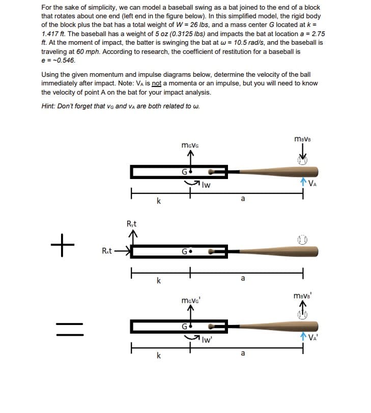 For the sake of simplicity, we can model a baseball swing as a bat joined to the end of a block
that rotates about one end (left end in the figure below). In this simplified model, the rigid body
of the block plus the bat has a total weight of W = 26 lbs, and a mass center G located at k =
1.417 ft. The baseball has a weight of 5 oz (0.3125 lbs) and impacts the bat at location a = 2.75
ft. At the moment of impact, the batter is swinging the bat at w = 10.5 rad/s, and the baseball is
traveling at 60 mph. According to research, the coefficient of restitution for a baseball is
e = -0.546.
Using the given momentum and impulse diagrams below, determine the velocity of the ball
immediately after impact. Note: VA is not a momenta or an impulse, but you will need to know
the velocity of point A on the bat for your impact analysis.
Hint: Don't forget that VG and VA are both related to w.
+
||
Rxt-
Ryt
k
k
k
MGVG
Iw
MGVG'
中
'Iw'
a
a
a
mBVB
VA
mBVB
VA