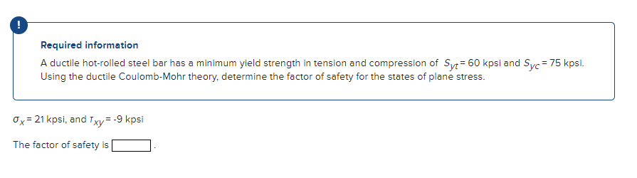 !
Required information
A ductile hot-rolled steel bar has a minimum yield strength in tension and compression of Syt = 60 kpsi and Syc = 75 kpsi.
Using the ductile Coulomb-Mohr theory, determine the factor of safety for the states of plane stress.
Ox= 21 kpsi, and Txy = -9 kpsi
The factor of safety is