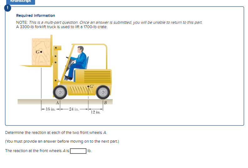 Required information
NOTE: This is a multi-part question. Once an answer is submitted, you will be unable to return to this part.
A 3300-lb forklift truck is used to lift a 1700-lb crate.
A
16 in.24 in.
12 in.
B
Determine the reaction at each of the two front wheels A.
(You must provide an answer before moving on to the next part.)
The reaction at the front wheels A is
lb.