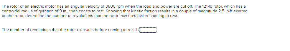 The rotor of an electric motor has an angular velocity of 3600 rpm when the load and power are cut off. The 121-lb rotor, which has a
centroidal radius of gyration of 9 in., then coasts to rest. Knowing that kinetic friction results in a couple of magnitude 2.5 lb-ft exerted
on the rotor, determine the number of revolutions that the rotor executes before coming to rest.
The number of revolutions that the rotor executes before coming to rest is