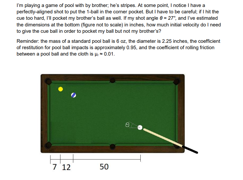 I'm playing a game of pool with by brother; he's stripes. At some point, I notice I have a
perfectly-aligned shot to put the 1-ball in the corner pocket. But I have to be careful; if I hit the
cue too hard, I'll pocket my brother's ball as well. If my shot angle = 27°, and I've estimated
the dimensions at the bottom (figure not to scale) in inches, how much initial velocity do I need
to give the cue ball in order to pocket my ball but not my brother's?
Reminder: the mass of a standard pool ball is 6 oz, the diameter is 2.25 inches, the coefficient
of restitution for pool ball impacts is approximately 0.95, and the coefficient of rolling friction
between a pool ball and the cloth is μ, ≈ 0.01.
7 12
50
8