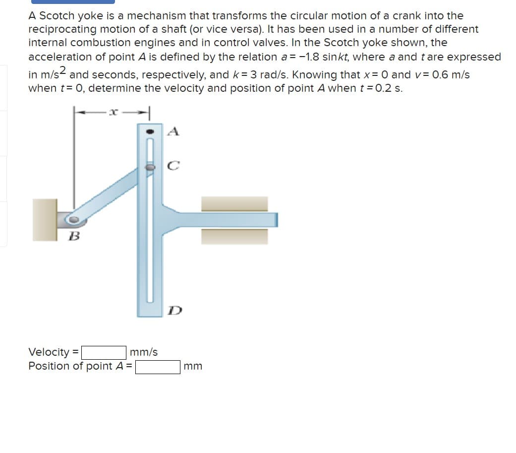 A Scotch yoke is a mechanism that transforms the circular motion of a crank into the
reciprocating motion of a shaft (or vice versa). It has been used in a number of different
internal combustion engines and in control valves. In the Scotch yoke shown, the
acceleration of point A is defined by the relation a = -1.8 sinkt, where a and t are expressed
in m/s2 and seconds, respectively, and k= 3 rad/s. Knowing that x = 0 and v= 0.6 m/s
when t= 0, determine the velocity and position of point A when t = 0.2 s.
C
A
B
Velocity =
Position of point A =
mm/s
mm