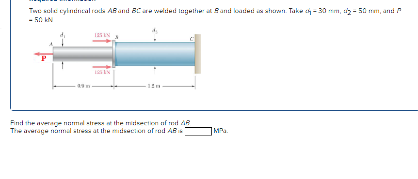 Two solid cylindrical rods AB and BC are welded together at B and loaded as shown. Take d = 30 mm, d2 = 50 mm, and P
= 50 kN.
P
0.9 m
125 kN B
125 kN
1.2 m
Find the average normal stress at the midsection of rod AB.
The average normal stress at the midsection of rod AB is
MPa.