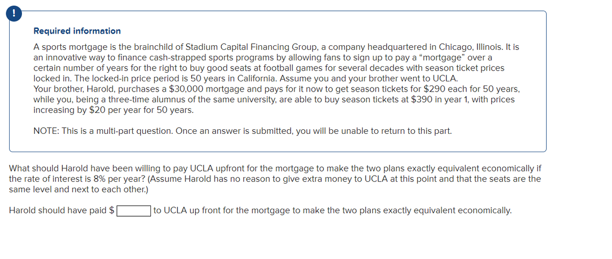 !
Required information
A sports mortgage is the brainchild of Stadium Capital Financing Group, a company headquartered in Chicago, Illinois. It is
an innovative way to finance cash-strapped sports programs by allowing fans to sign up to pay a "mortgage" over a
certain number of years for the right to buy good seats at football games for several decades with season ticket prices
locked in. The locked-in price period is 50 years in California. Assume you and your brother went to UCLA.
Your brother, Harold, purchases a $30,000 mortgage and pays for it now to get season tickets for $290 each for 50 years,
while you, being a three-time alumnus of the same university, are able to buy season tickets at $390 in year 1, with prices
increasing by $20 per year for 50 years.
NOTE: This is a multi-part question. Once an answer is submitted, you will be unable to return to this part.
What should Harold have been willing to pay UCLA upfront for the mortgage to make the two plans exactly equivalent economically if
the rate of interest is 8% per year? (Assume Harold has no reason to give extra money to UCLA at this point and that the seats are the
same level and next to each other.)
Harold should have paid $
to UCLA up front for the mortgage to make the two plans exactly equivalent economically.