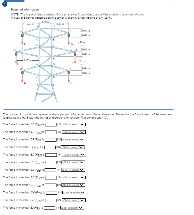 Required Information
NOTE: This is a multi-part question. Once an answer is submitted, you will be unable to return to this part.
A truss of a power transmission line tower is shown. Given loading of L = 1.2 kN.
1.60 m
-2.21 m-
-2.97 m-
-2.21 m-
D
All
R
F
L
L
P
1.20 m
L
1.20 m
KN (Click to select)
0.60 m
The portion of truss shown represents the upper part of a power transmission line tower. Determine the force in each of the members
located above HUJ. State whether each member is in tension (7) or compression (C).
The force in member AB (FAB) is
KN (Click to select)
The force in member AC (FAC) is
The force in member DF (FDA) is
The force in member EF (FER) is
The force in member BD (FBD) is
The force in member DE (FDE) is
The force in member BE (FB) is
The force in member BC (FBC) is
The force in member CE (FCE) is
The force in member CH (FCH) is
The force in member EH (FEH) is
The force in member EJ (FE) is
KN (Click to select) V
KN (Click to select)
$0.60 m
10.60 m
KN (Click to select)
KN (Click to select) V
KN (Click to select)
0.60 m
KN (Click to select) V
10.00
KN (Click to select)
KN (Click to select)
kN (Click to select) V
KN (Click to select) V