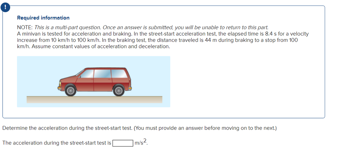 Required information
NOTE: This is a multi-part question. Once an answer is submitted, you will be unable to return to this part.
A minivan is tested for acceleration and braking. In the street-start acceleration test, the elapsed time is 8.4 s for a velocity
increase from 10 km/h to 100 km/h. In the braking test, the distance traveled is 44 m during braking to a stop from 100
km/h. Assume constant values of acceleration and deceleration.
Determine the acceleration during the street-start test. (You must provide an answer before moving on to the next.)
7 m/s²
The acceleration during the street-start test is