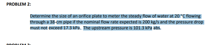 PROBLEM 2:
PROBLEM
Determine the size of an orifice plate to meter the steady flow of water at 20 °C flowing
through a 38-cm pipe if the nominal flow rate expected is 200 kg/s and the pressure drop
must not exceed 17.3 kPa. The upstream pressure is 101.3 kPa abs.