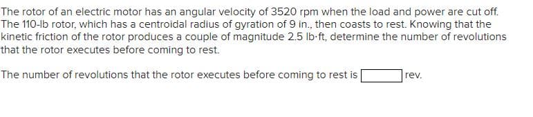 The rotor of an electric motor has an angular velocity of 3520 rpm when the load and power are cut off.
The 110-lb rotor, which has a centroidal radius of gyration of 9 in., then coasts to rest. Knowing that the
kinetic friction of the rotor produces a couple of magnitude 2.5 lb-ft, determine the number of revolutions
that the rotor executes before coming to rest.
The number of revolutions that the rotor executes before coming to rest is
rev.