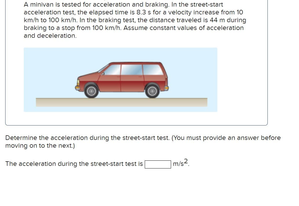 A minivan is tested for acceleration and braking. In the street-start
acceleration test, the elapsed time is 8.3 s for a velocity increase from 10
km/h to 100 km/h. In the braking test, the distance traveled is 44 m during
braking to a stop from 100 km/h. Assume constant values of acceleration
and deceleration.
Determine the acceleration during the street-start test. (You must provide an answer before
moving on to the next.)
The acceleration during the street-start test is
1 m/s²