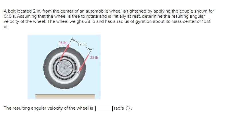 A bolt located 2 in. from the center of an automobile wheel is tightened by applying the couple shown for
0.10 s. Assuming that the wheel is free to rotate and is initially at rest, determine the resulting angular
velocity of the wheel. The wheel weighs 38 lb and has a radius of gyration about its mass center of 10.8
in.
25 lb
18 in.
25 lb
The resulting angular velocity of the wheel is
rad/s .