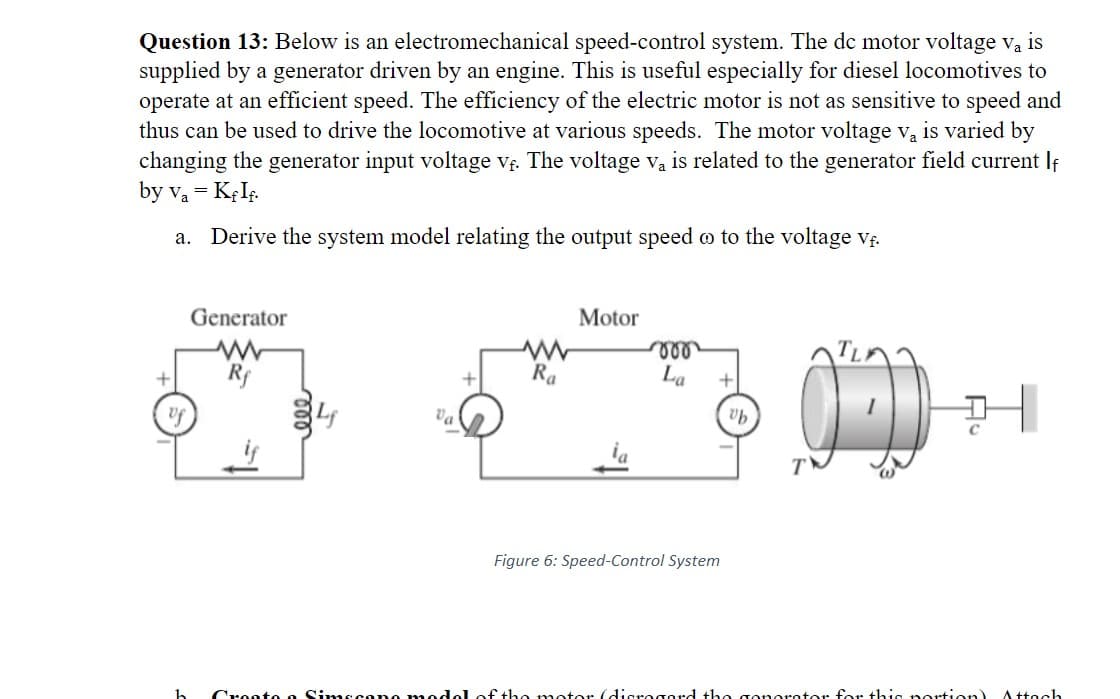 Question 13: Below is an electromechanical speed-control system. The dc motor voltage va is
Va
supplied by a generator driven by an engine. This is useful especially for diesel locomotives to
operate at an efficient speed. The efficiency of the electric motor is not as sensitive to speed and
thus can be used to drive the locomotive at various speeds. The motor voltage v₂ is varied by
changing the generator input voltage v₁. The voltage v₁ is related to the generator field current f
by V₁ = KfIf.
a. Derive the system model relating the output speed o to the voltage vf.
+
of
Generator
Val
h Create a Simecane mos
www
Ra
Motor
ia
voo
La
+
Figure 6: Speed-Control System
ub
JD
of the motor (digrogard the gonorator for this portion) Attach