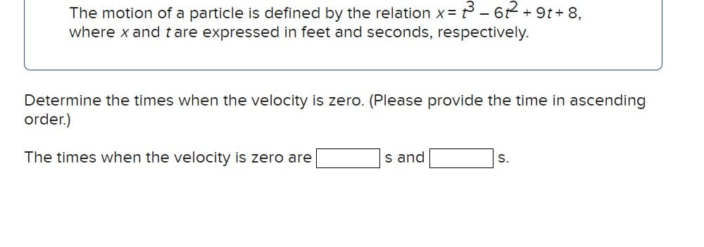 The motion of a particle is defined by the relation x= 3³-62²2² +9t+8,
where x and tare expressed in feet and seconds, respectively.
Determine the times when the velocity is zero. (Please provide the time in ascending
order.)
The times when the velocity is zero are
s and
S.