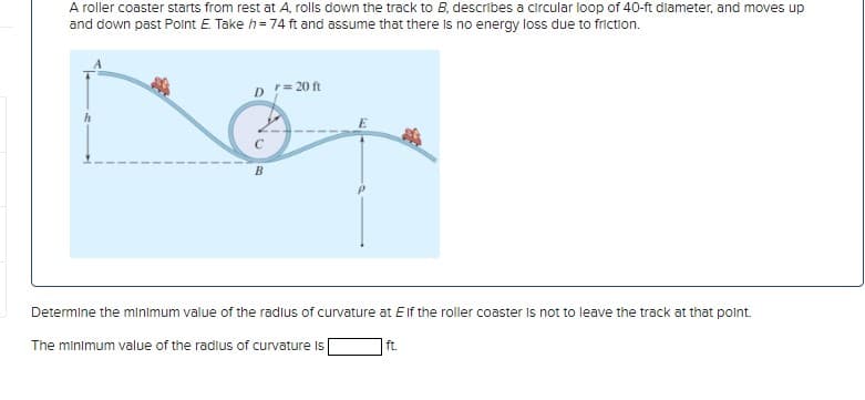 A roller coaster starts from rest at A, rolls down the track to B, describes a circular loop of 40-ft diameter, and moves up
and down past Point E. Take h = 74 ft and assume that there is no energy loss due to friction.
Dr = 20 ft
B
Determine the minimum value of the radius of curvature at Elf the roller coaster is not to leave the track at that point.
The minimum value of the radius of curvature is
ft.