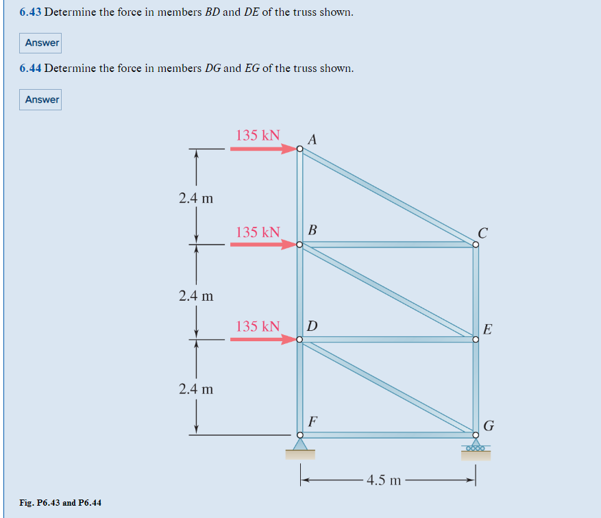6.43 Determine the force in members BD and DE of the truss shown.
Answer
6.44 Determine the force in members DG and EG of the truss shown.
Answer
Fig. P6.43 and P6.44
2.4 m
2.4 m
2.4 m
135 KN
135 kN
135 kN
A
B
D
F
4.5 m
с
E
G