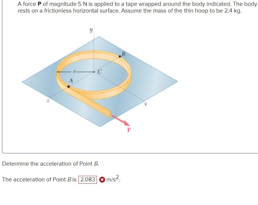 A force P of magnitude 5 N is applied to a tape wrapped around the body indicated. The body
rests on a frictionless horizontal surface. Assume the mass of the thin hoop to be 2.4 kg.
24
A
C
Determine the acceleration of Point B.
The acceleration of Point B is 2.083
m/s².
B
P
x