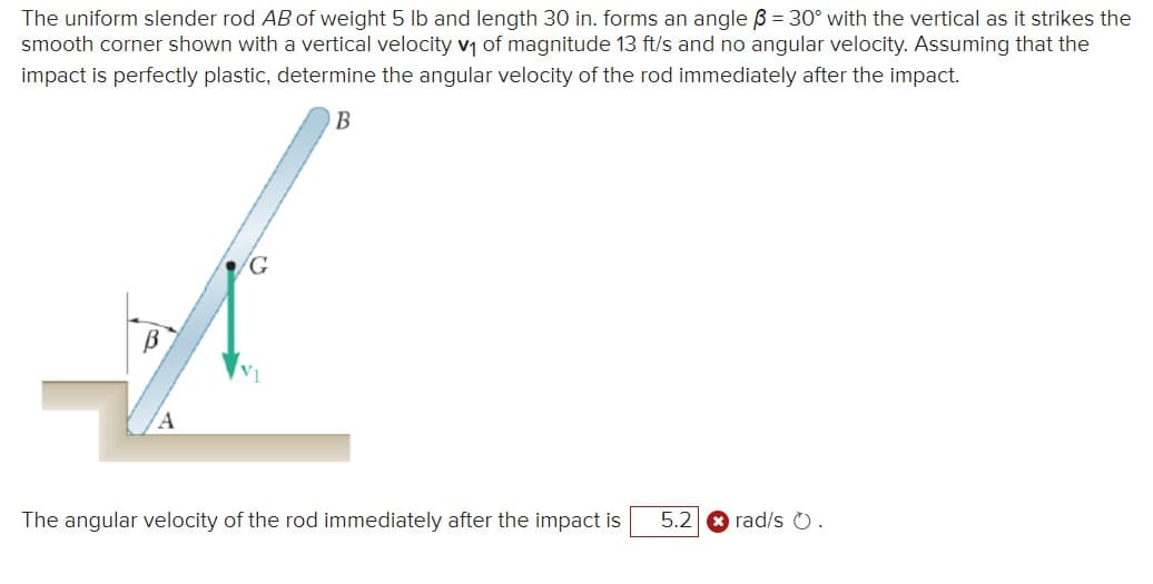 The uniform slender rod AB of weight 5 lb and length 30 in. forms an angle ß = 30° with the vertical as it strikes the
smooth corner shown with a vertical velocity v₁ of magnitude 13 ft/s and no angular velocity. Assuming that the
impact is perfectly plastic, determine the angular velocity of the rod immediately after the impact.
B
The angular velocity of the rod immediately after the impact is
5.2
rad/s O.