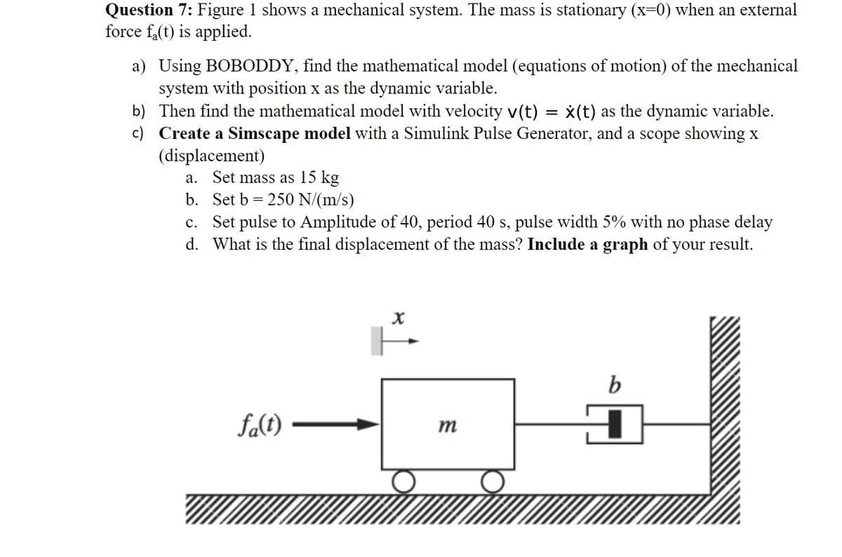 Question 7: Figure 1 shows a mechanical system. The mass is stationary (x=0) when an external
force f(t) is applied.
a) Using BOBODDY, find the mathematical model (equations of motion) of the mechanical
system with position x as the dynamic variable.
Then find the mathematical model with velocity v(t) = x(t) as the dynamic variable.
Create a Simscape model with a Simulink Pulse Generator, and a scope showing x
(displacement)
b)
c)
a. Set mass as 15 kg
b. Set b = 250 N/(m/s)
c. Set pulse to Amplitude of 40, period 40 s, pulse width 5% with no phase delay
d. What is the final displacement of the mass? Include a graph of your result.
fa(t)
X
m
b