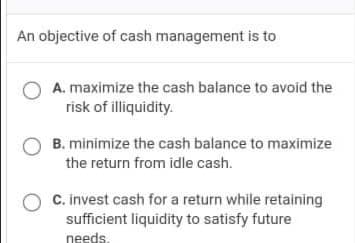 An objective of cash management is to
A. maximize the cash balance to avoid the
risk of illiquidity.
O B. minimize the cash balance to maximize
the return from idle cash.
O C. invest cash for a return while retaining
sufficient liquidity to satisfy future
needs.
