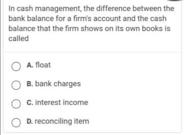 In cash management, the difference between the
bank balance for a firm's account and the cash
balance that the firm shows on its own books is
called
O A. float
O B. bank charges
O C. interest income
D. reconciling item
