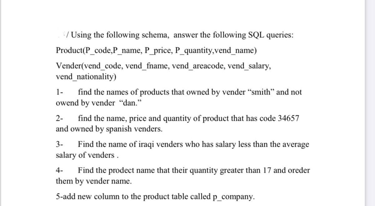 :/ Using the following schema, answer the following SQL queries:
Product(P_code,P_name, P_price, P_quantity,vend_name)
Vender(vend_code, vend_fname, vend_areacode, vend_salary,
vend_nationality)
find the names of products that owned by vender "smith" and not
owend by vender "dan."
1-
find the name, price and quantity of product that has code 34657
and owned by spanish venders.
2-
3-
Find the name of iraqi venders who has salary less than the average
salary of venders .
Find the prodect name that their quantity greater than 17 and oreder
them by vender name.
4-
5-add new column to the product table called p_company.
