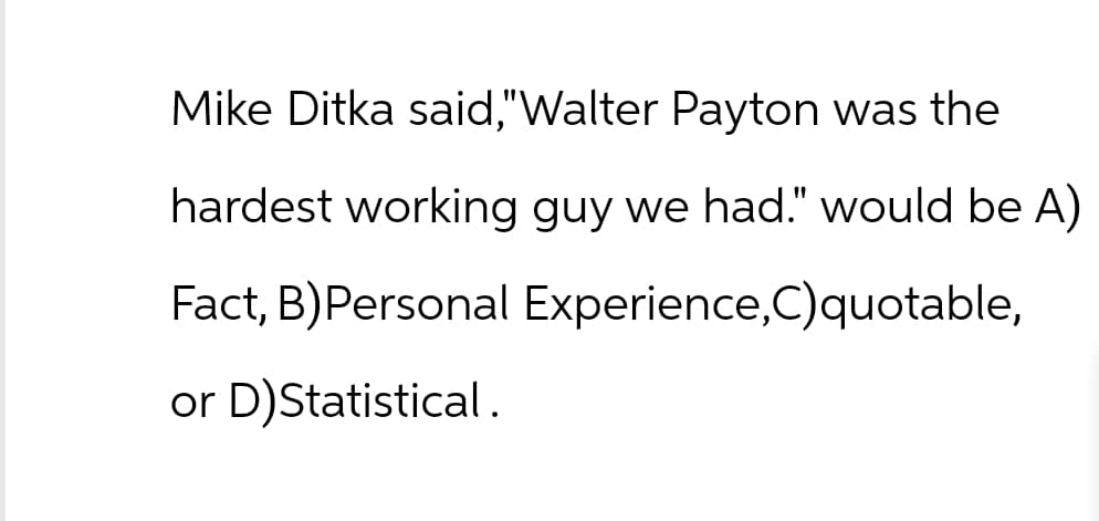 Mike Ditka said,"Walter Payton was the
hardest working guy we had." would be A)
Fact, B)Personal Experience,C)quotable,
or D)Statistical.
