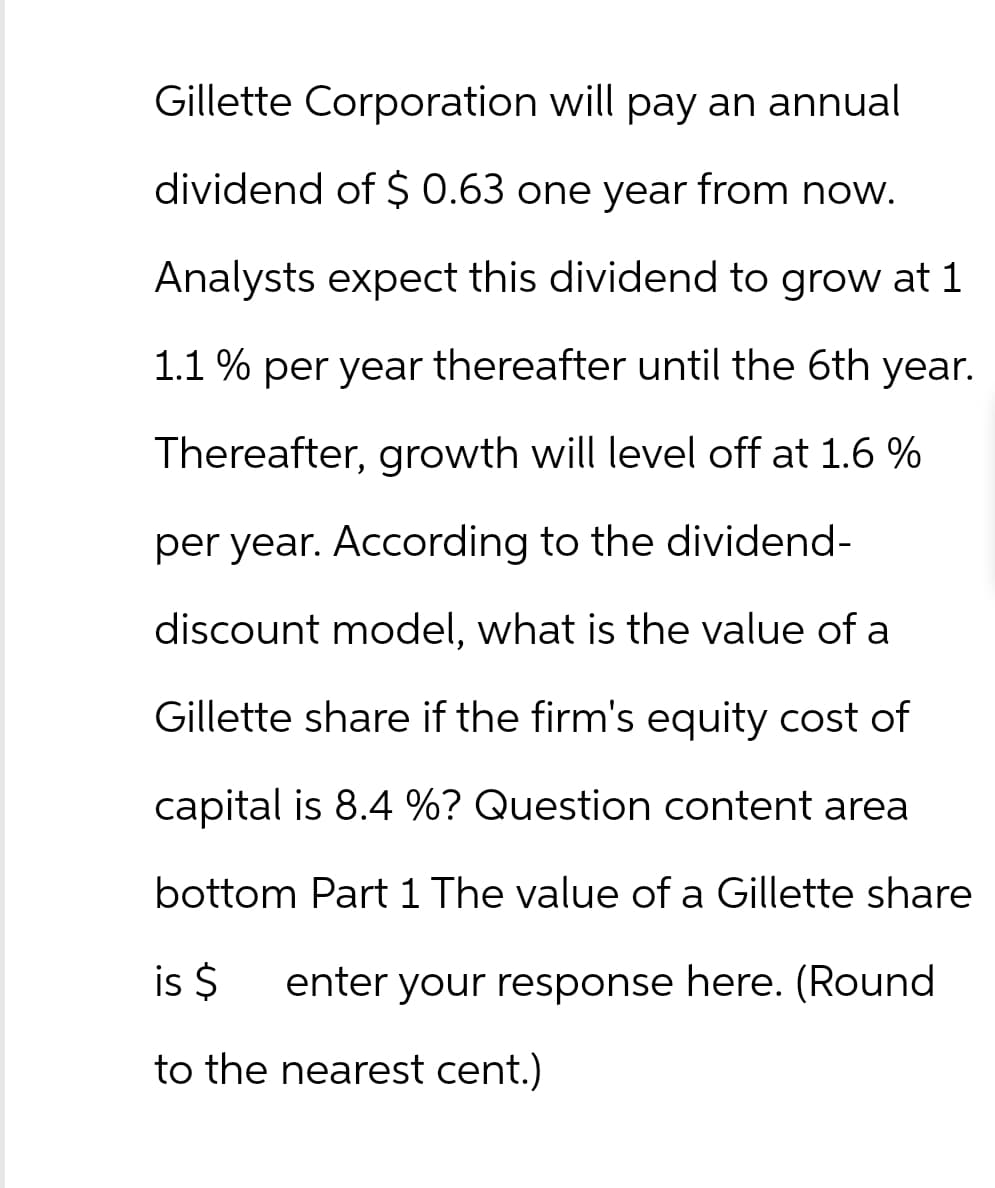 Gillette Corporation will pay an annual
dividend of $ 0.63 one year from now.
Analysts expect this dividend to grow at 1
1.1 % per year thereafter until the 6th year.
Thereafter, growth will level off at 1.6 %
per year. According to the dividend-
discount model, what is the value of a
Gillette share if the firm's equity cost of
capital is 8.4 %? Question content area
bottom Part 1 The value of a Gillette share
is $ enter your response here. (Round
to the nearest cent.)