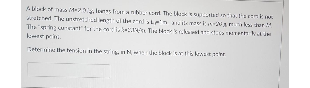 A block of mass M=2.0 kg, hangs from a rubber cord. The block is supported so that the cord is not
stretched. The unstretched length of the cord is Lo=1m, and its mass is m=20 g, much less than M.
The "spring constant" for the cord is k-33N/m. The block is released and stops momentarily at the
lowest point.
Determine the tension in the string, in N, when the block is at this lowest point.