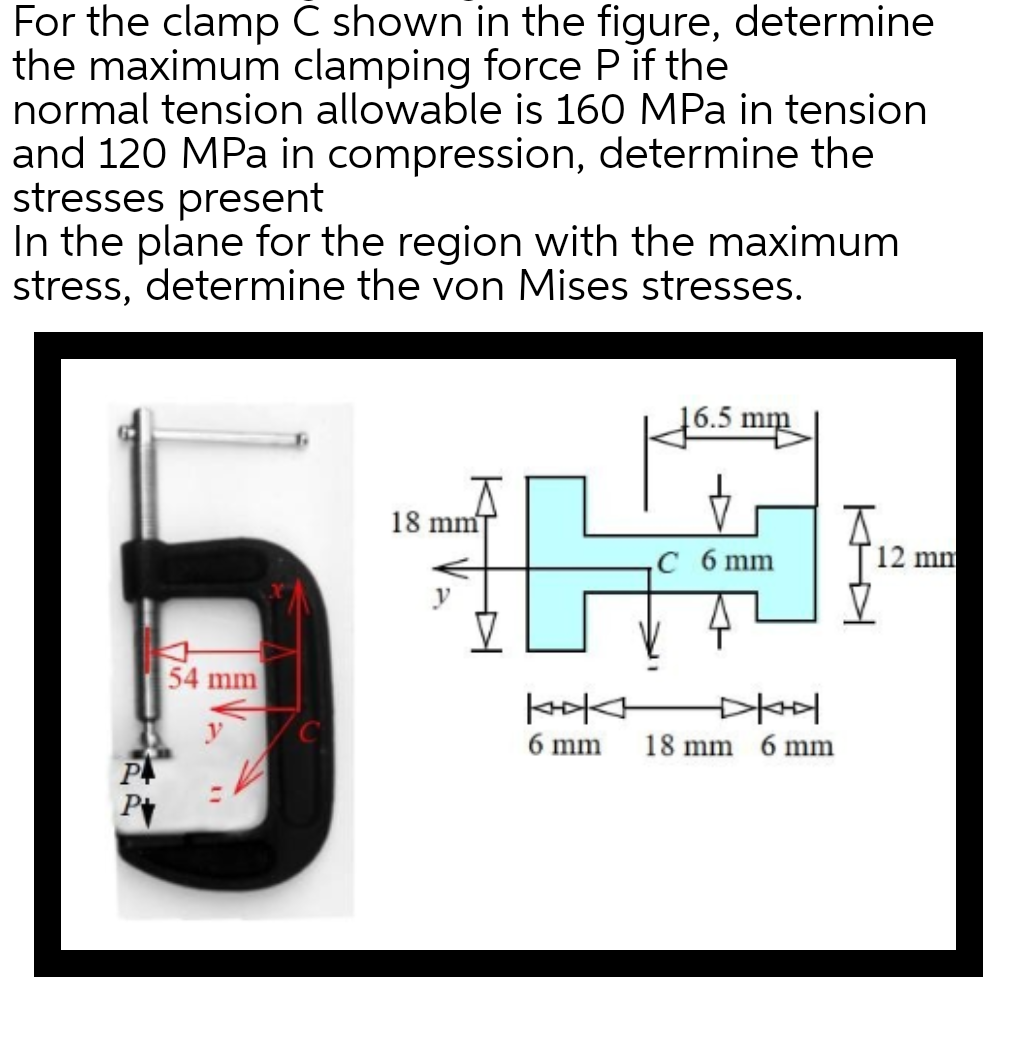 For the clamp C shown in the figure, determine
the maximum clamping force P if the
normal tension allowable is 160 MPa in tension
and 120 MPa in compression, determine the
stresses present
In the plane for the region with the maximum
stress, determine the von Mises stresses.
5.5 mm
18 mm
54 mm
C 6 mm
kokk
6 mm
18 mm 6 mm
12 mm