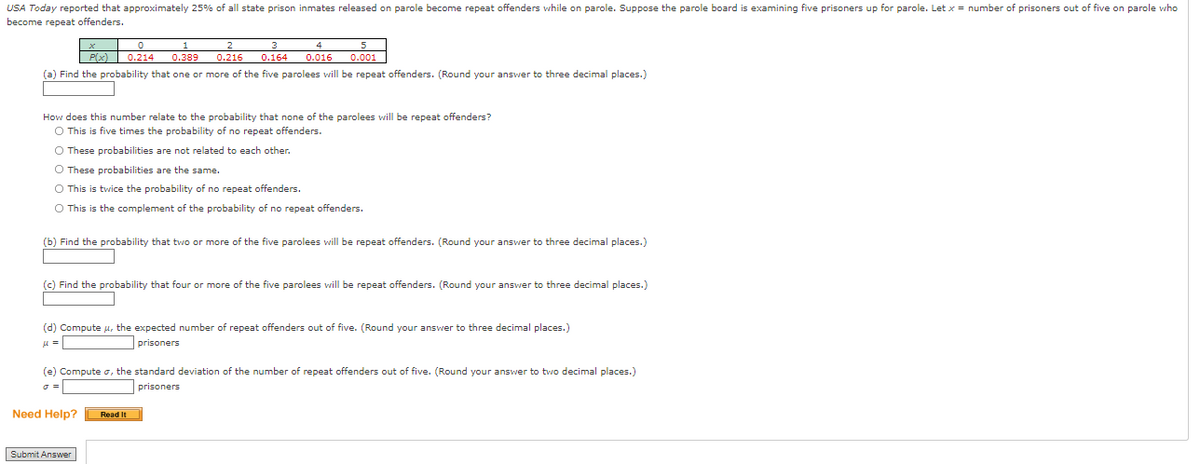 USA Today reported that approximately 25% of all state prison inmates released on parole become repeat offenders while on parole. Suppose the parole board is examining five prisoners up for parole. Let x = number of prisoners out of five on parole who
become repeat offenders.
1
2
3
4
P(x) 0.214 0.389 0.216 0.164 0.016 0.001
(a) Find the probability that one or more of the five parolees will be repeat offenders. (Round your answer to three decimal places.)
How does this number relate to the probability that none of the parolees will be repeat offenders?
O This is five times the probability of no repeat offenders.
O These probabilities are not related to each other.
O These probabilities are the same.
O This is twice the probability of no repeat offenders.
O This is the complement of the probability of no repeat offenders.
(b) Find the probability that two or more of the five parolees will be repeat offenders. (Round your answer to three decimal places.)
(c) Find the probability that four or more of the five parolees will be repeat offenders. (Round your answer to three decimal places.)
(d) Compute u, the expected number of repeat offenders out of five. (Round your answer to three decimal places.)
μ =
prisoners
(e) Compute σ, the standard deviation of the number of repeat offenders out of five. (Round your answer to two decimal places.)
prisoners
0 =
Need Help?
Submit Answer
Read It